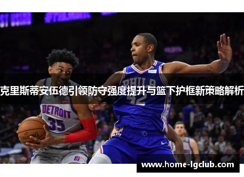 克里斯蒂安伍德引领防守强度提升与篮下护框新策略解析