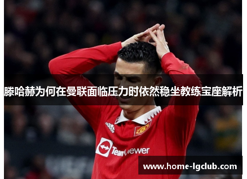 滕哈赫为何在曼联面临压力时依然稳坐教练宝座解析