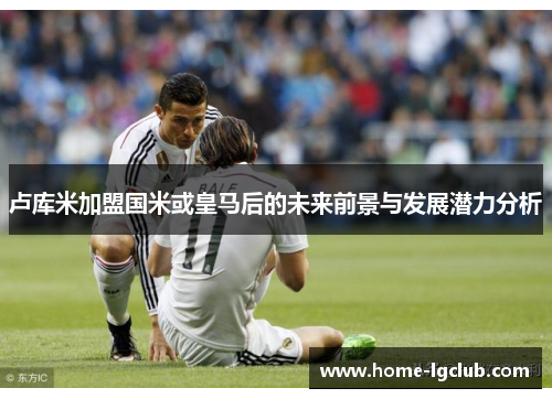 卢库米加盟国米或皇马后的未来前景与发展潜力分析