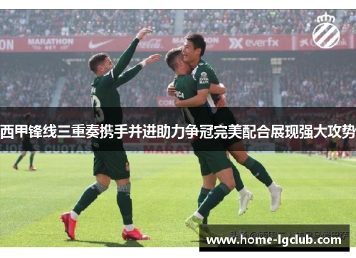 西甲锋线三重奏携手并进助力争冠完美配合展现强大攻势