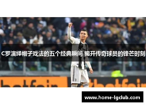 C罗演绎帽子戏法的五个经典瞬间 揭开传奇球员的锋芒时刻