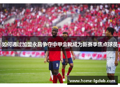 如何通过加盟永昌争夺中甲金靴成为新赛季焦点球员
