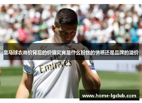 皇马球衣高价背后的价值究竟是什么粉丝的情感还是品牌的溢价