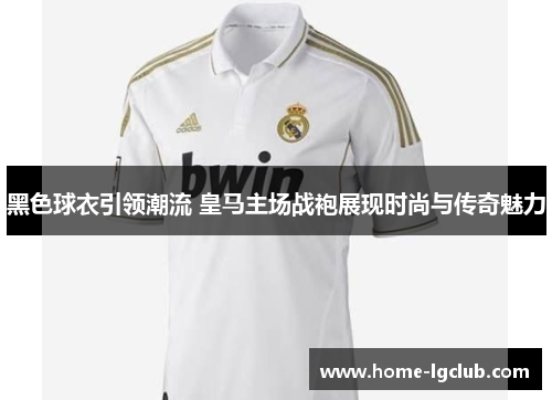 黑色球衣引领潮流 皇马主场战袍展现时尚与传奇魅力