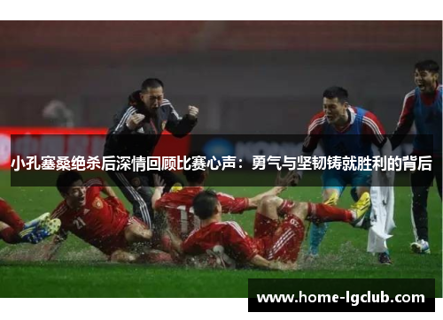小孔塞桑绝杀后深情回顾比赛心声：勇气与坚韧铸就胜利的背后