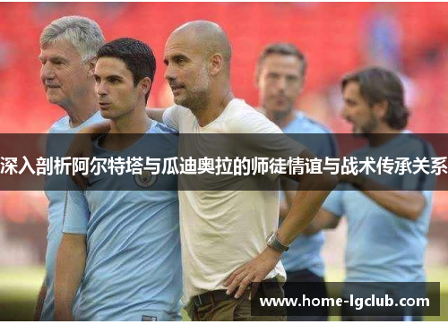 深入剖析阿尔特塔与瓜迪奥拉的师徒情谊与战术传承关系